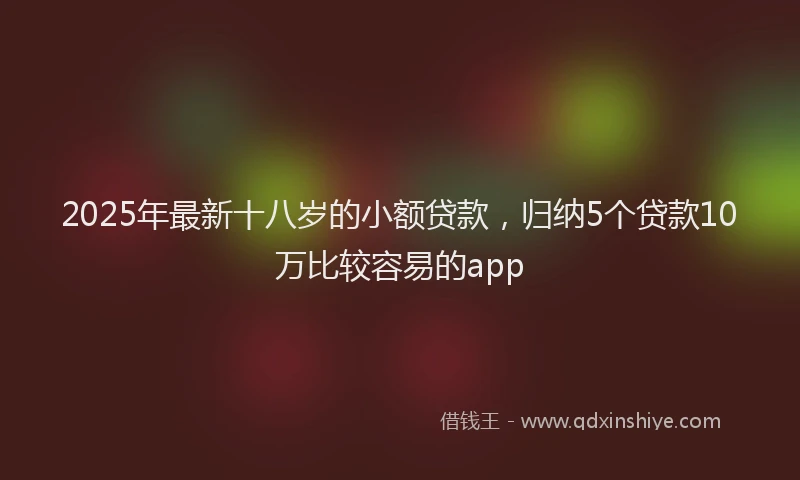 2025年最新十八岁的小额贷款，归纳5个贷款10万比较容易的app