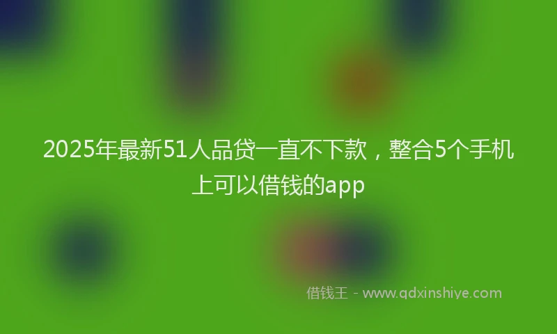 2025年最新51人品贷一直不下款，整合5个手机上可以借钱的app