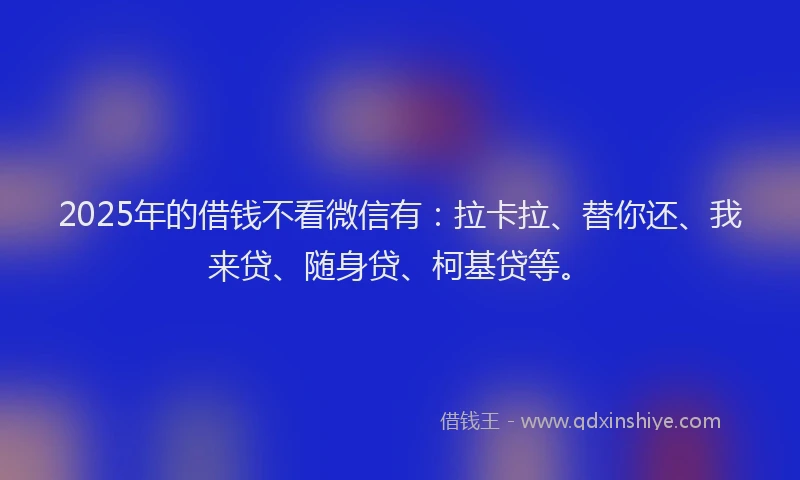 2025年的借钱不看微信有：拉卡拉、替你还、我来贷、随身贷、柯基贷等。