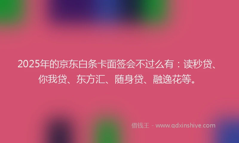 2025年的京东白条卡面签会不过么有：读秒贷、你我贷、东方汇、随身贷、融逸花等。