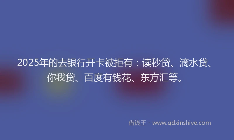 2025年的去银行开卡被拒有：读秒贷、滴水贷、你我贷、百度有钱花、东方汇等。