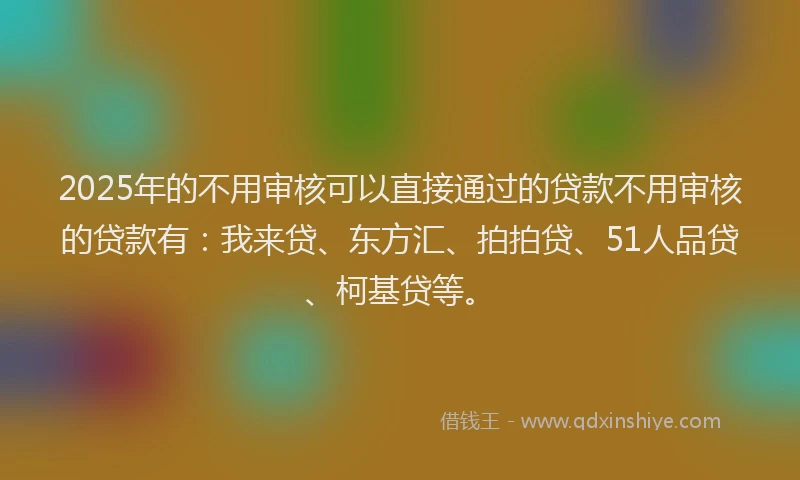 2025年的不用审核可以直接通过的贷款不用审核的贷款有：我来贷、东方汇、拍拍贷、51人品贷、柯基贷等。