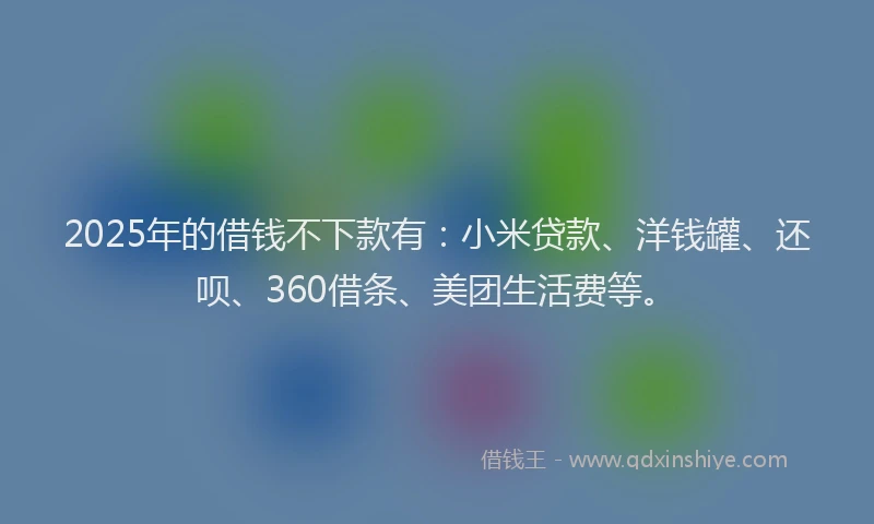 2025年的借钱不下款有：小米贷款、洋钱罐、还呗、360借条、美团生活费等。