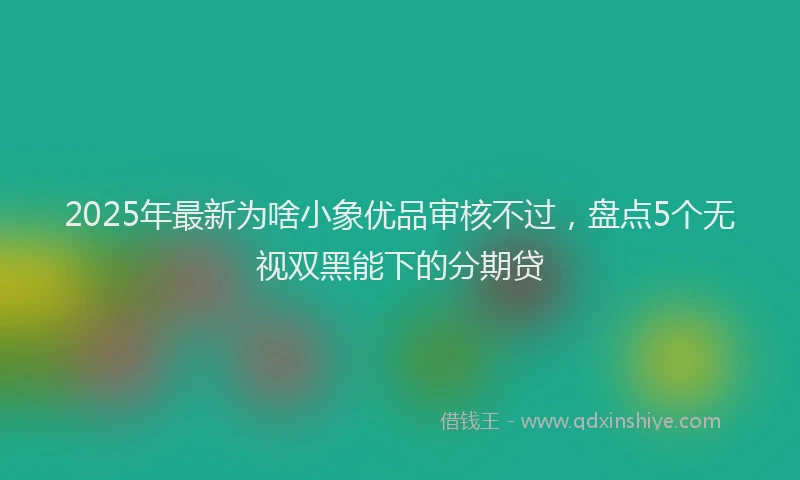 2025年最新为啥小象优品审核不过，盘点5个无视双黑能下的分期贷