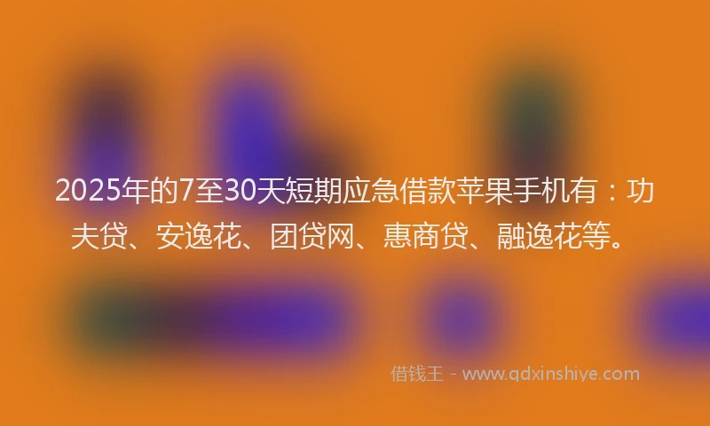 2025年的7至30天短期应急借款苹果手机有：功夫贷、安逸花、团贷网、惠商贷、融逸花等。
