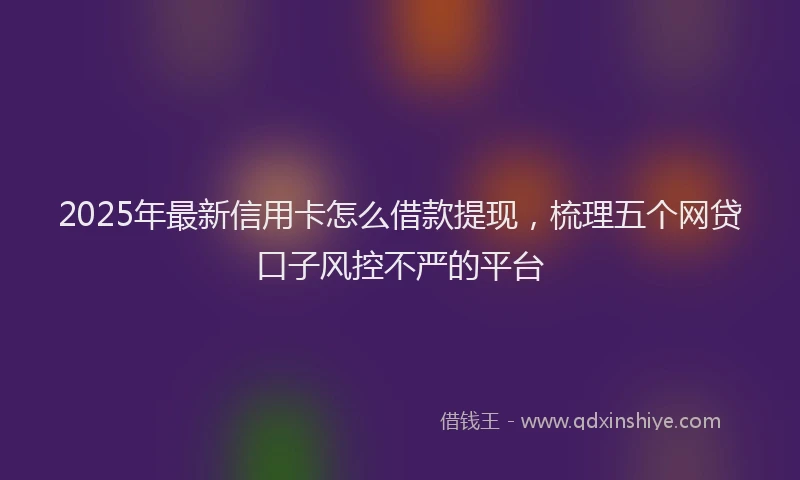 2025年最新信用卡怎么借款提现，梳理五个网贷口子风控不严的平台