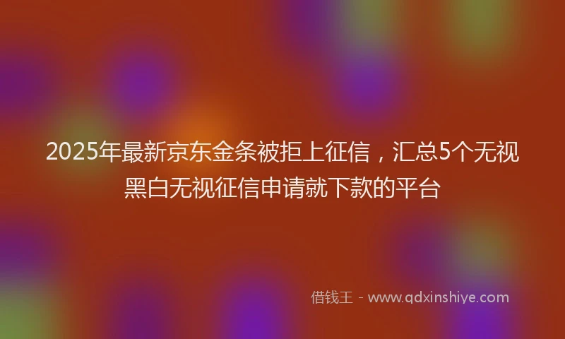 2025年最新京东金条被拒上征信，汇总5个无视黑白无视征信申请就下款的平台