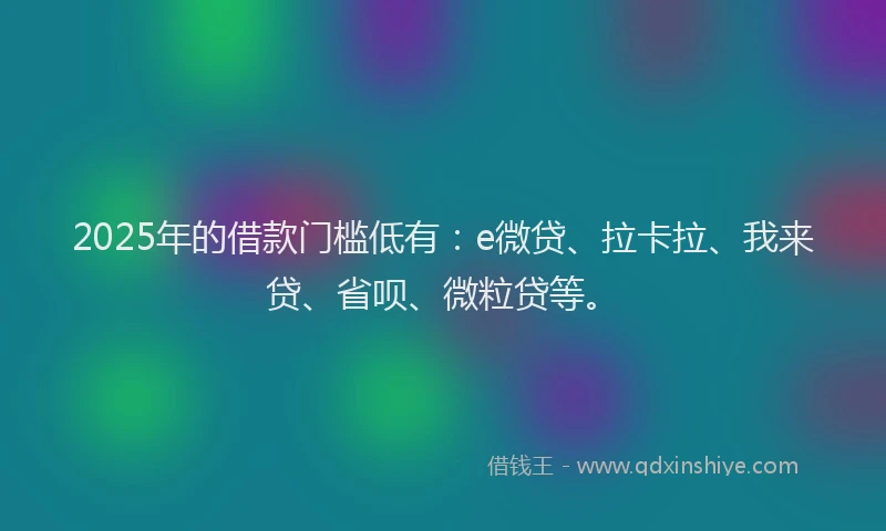 2025年的借款门槛低有：e微贷、拉卡拉、我来贷、省呗、微粒贷等。
