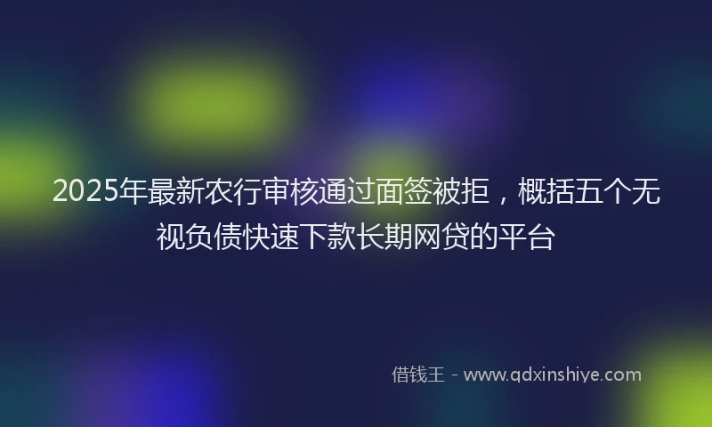 2025年最新农行审核通过面签被拒，概括五个无视负债快速下款长期网贷的平台