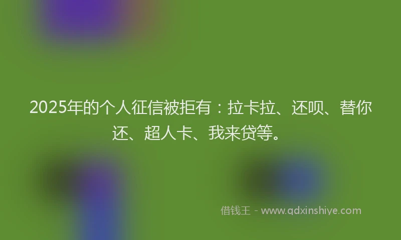 2025年的个人征信被拒有：拉卡拉、还呗、替你还、超人卡、我来贷等。