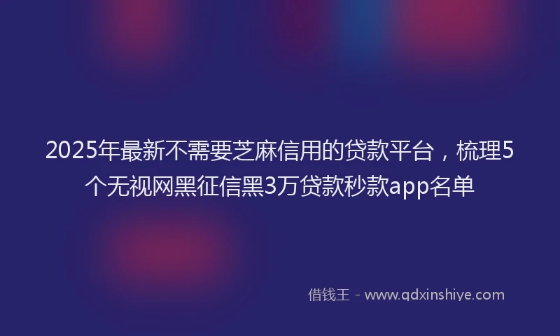 2025年最新不需要芝麻信用的贷款平台，梳理5个无视网黑征信黑3万贷款秒款app名单