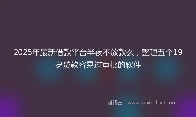 2025年最新借款平台半夜不放款么，整理五个19岁贷款容易过审批的软件