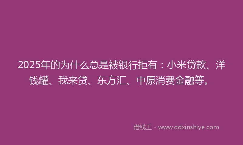 2025年的为什么总是被银行拒有：小米贷款、洋钱罐、我来贷、东方汇、中原消费金融等。