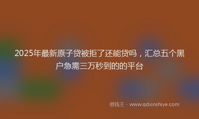 2025年最新原子贷被拒了还能贷吗，汇总五个黑户急需三万秒到的的平台