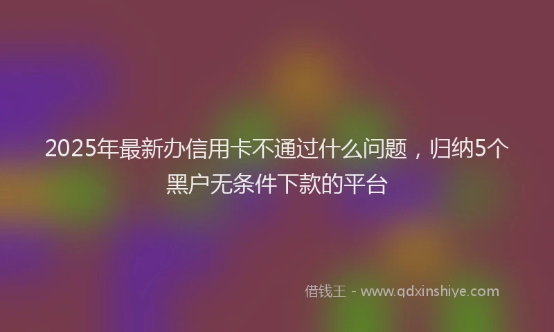 2025年最新办信用卡不通过什么问题，归纳5个黑户无条件下款的平台