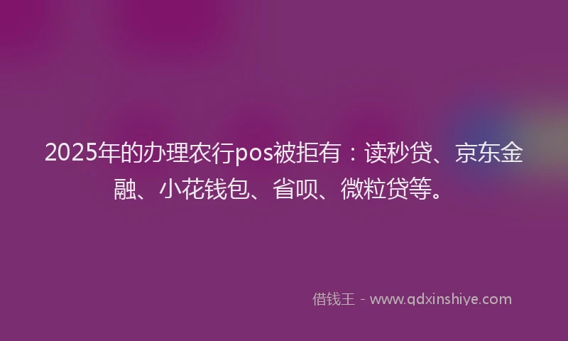 2025年的办理农行pos被拒有：读秒贷、京东金融、小花钱包、省呗、微粒贷等。