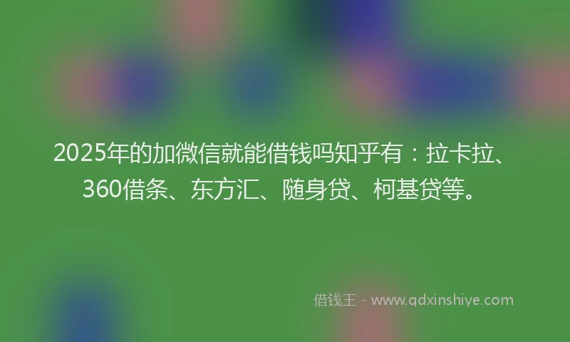 2025年的加微信就能借钱吗知乎有：拉卡拉、360借条、东方汇、随身贷、柯基贷等。