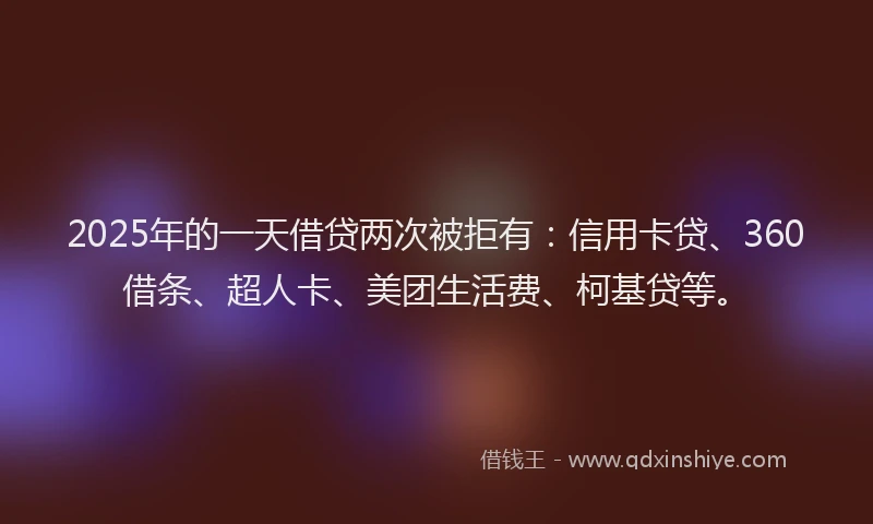 2025年的一天借贷两次被拒有：信用卡贷、360借条、超人卡、美团生活费、柯基贷等。