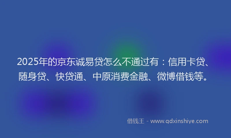 2025年的京东诚易贷怎么不通过有：信用卡贷、随身贷、快贷通、中原消费金融、微博借钱等。