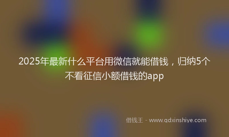 2025年最新什么平台用微信就能借钱，归纳5个不看征信小额借钱的app