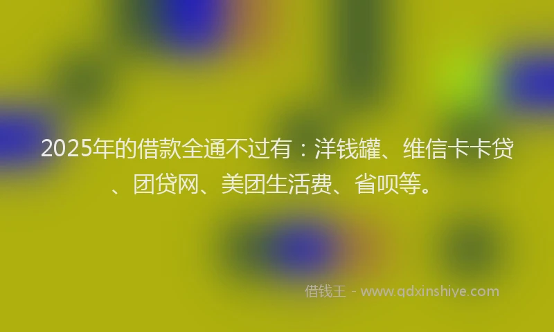2025年的借款全通不过有：洋钱罐、维信卡卡贷、团贷网、美团生活费、省呗等。
