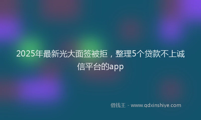 2025年最新光大面签被拒，整理5个贷款不上诚信平台的app