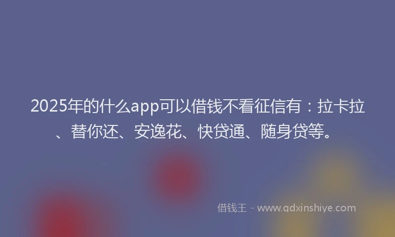2025年的什么app可以借钱不看征信有：拉卡拉、替你还、安逸花、快贷通、随身贷等。