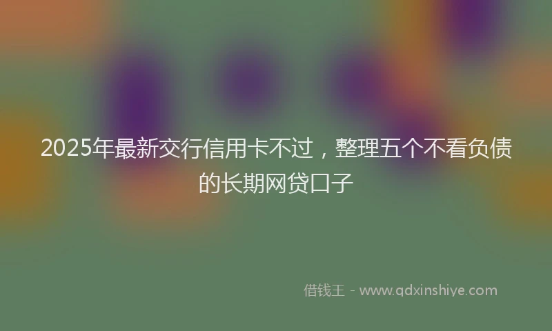 2025年最新交行信用卡不过，整理五个不看负债的长期网贷口子