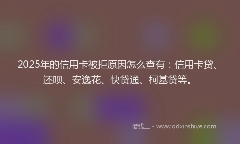 2025年的信用卡被拒原因怎么查有：信用卡贷、还呗、安逸花、快贷通、柯基贷等。