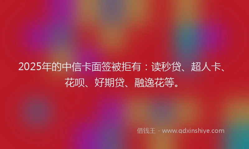 2025年的中信卡面签被拒有：读秒贷、超人卡、花呗、好期贷、融逸花等。