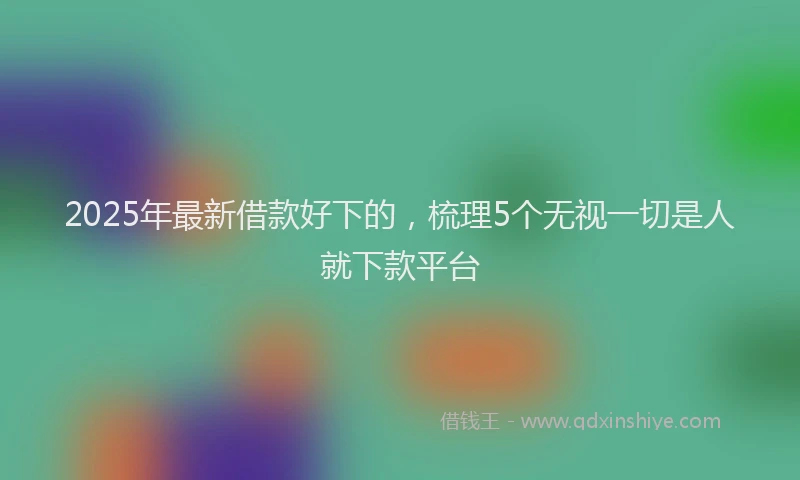 2025年最新借款好下的，梳理5个无视一切是人就下款平台