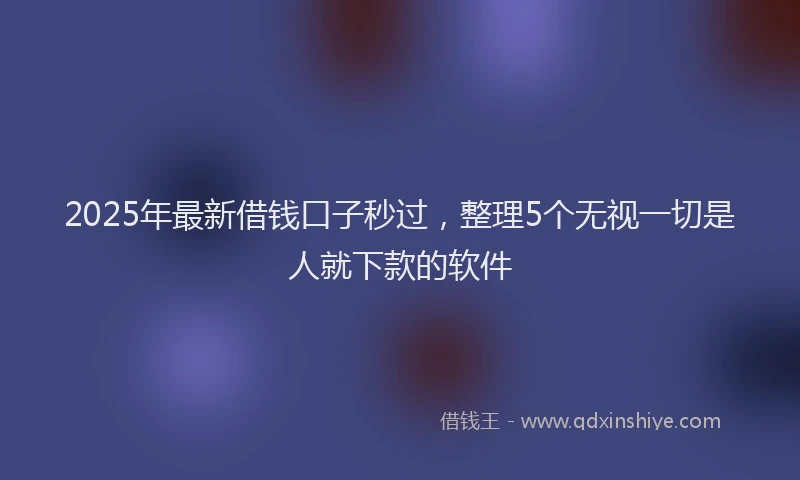 2025年最新借钱口子秒过，整理5个无视一切是人就下款的软件