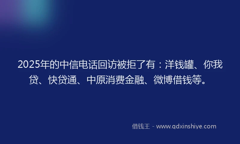 2025年的中信电话回访被拒了有：洋钱罐、你我贷、快贷通、中原消费金融、微博借钱等。