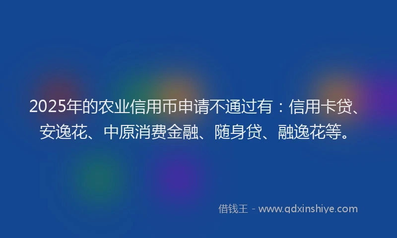 2025年的农业信用币申请不通过有：信用卡贷、安逸花、中原消费金融、随身贷、融逸花等。