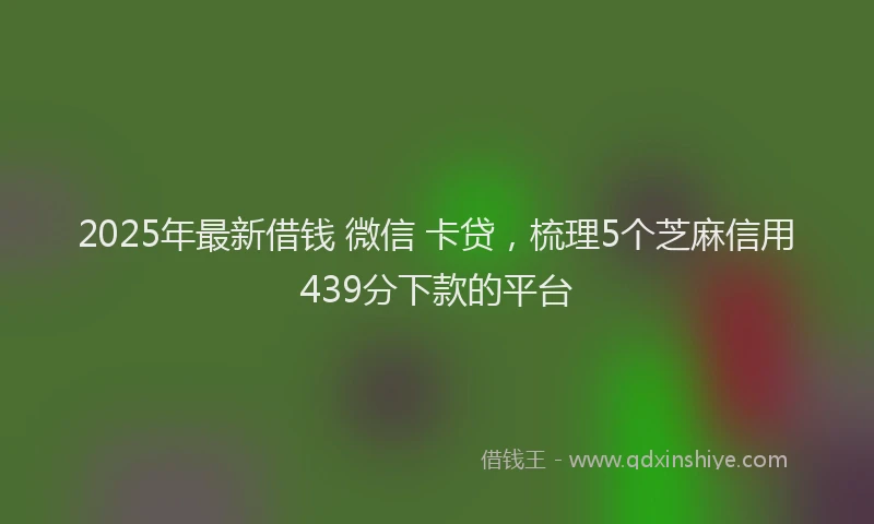 2025年最新借钱 微信 卡贷，梳理5个芝麻信用439分下款的平台