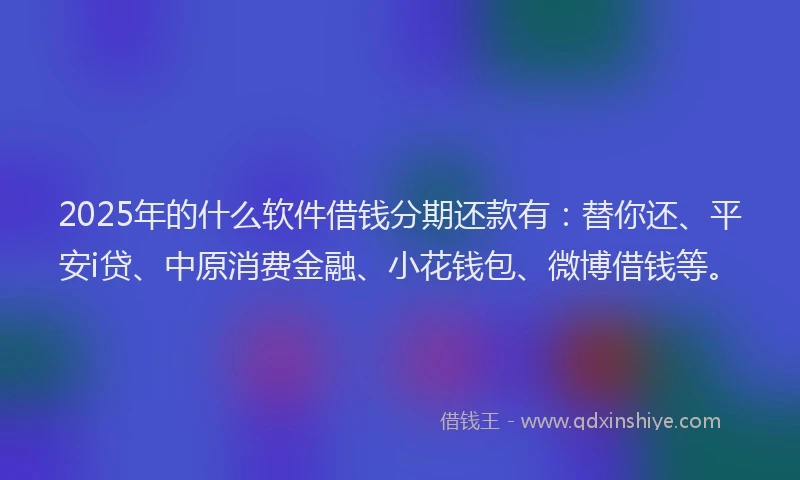 2025年的什么软件借钱分期还款有：替你还、平安i贷、中原消费金融、小花钱包、微博借钱等。