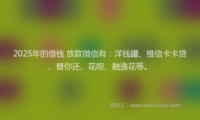 2025年的借钱 放款微信有：洋钱罐、维信卡卡贷、替你还、花呗、融逸花等。