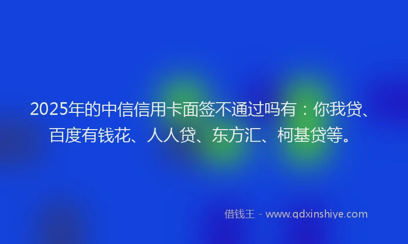 2025年的中信信用卡面签不通过吗有：你我贷、百度有钱花、人人贷、东方汇、柯基贷等。