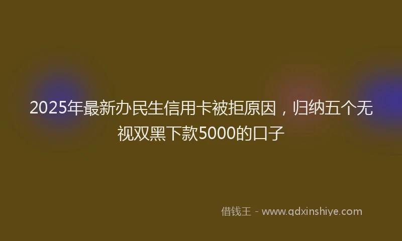 2025年最新办民生信用卡被拒原因，归纳五个无视双黑下款5000的口子