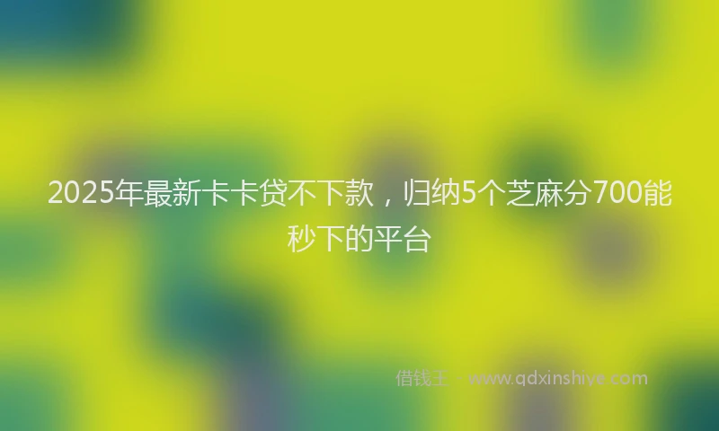 2025年最新卡卡贷不下款，归纳5个芝麻分700能秒下的平台