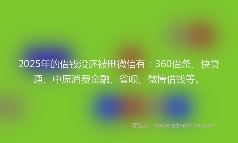 2025年的借钱没还被删微信有：360借条、快贷通、中原消费金融、省呗、微博借钱等。