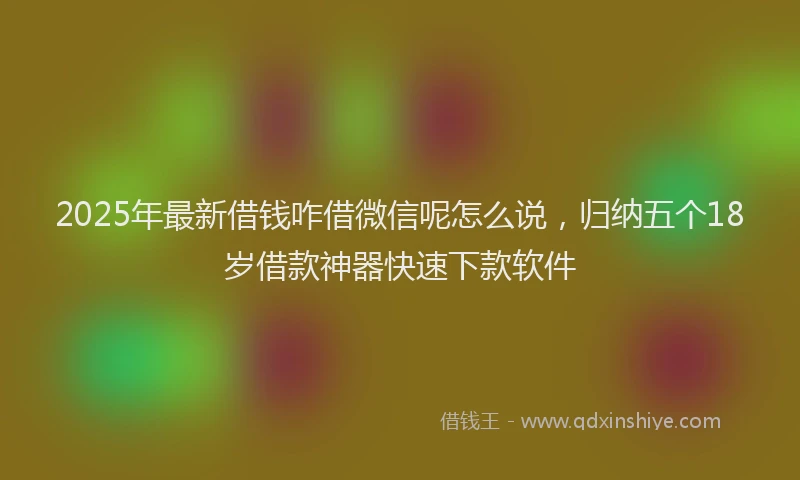 2025年最新借钱咋借微信呢怎么说，归纳五个18岁借款神器快速下款软件