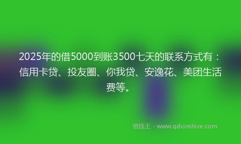 2025年的借5000到账3500七天的联系方式有：信用卡贷、投友圈、你我贷、安逸花、美团生活费等。