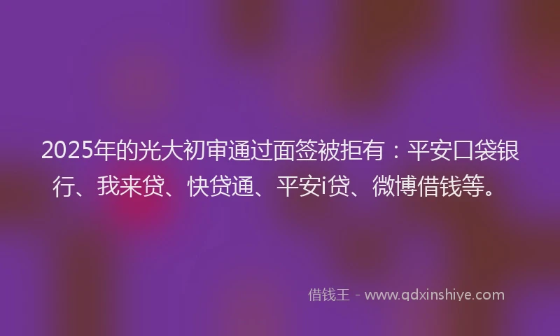 2025年的光大初审通过面签被拒有：平安口袋银行、我来贷、快贷通、平安i贷、微博借钱等。