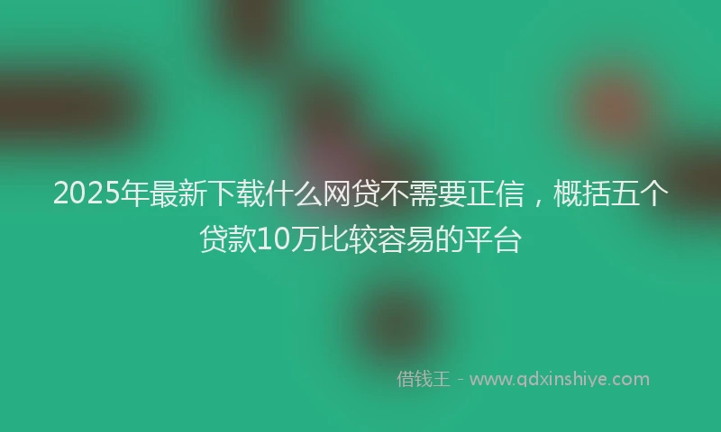 2025年最新下载什么网贷不需要正信，概括五个贷款10万比较容易的平台