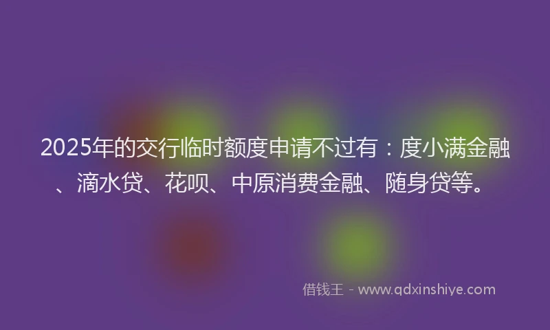 2025年的交行临时额度申请不过有：度小满金融、滴水贷、花呗、中原消费金融、随身贷等。