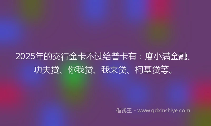 2025年的交行金卡不过给普卡有：度小满金融、功夫贷、你我贷、我来贷、柯基贷等。