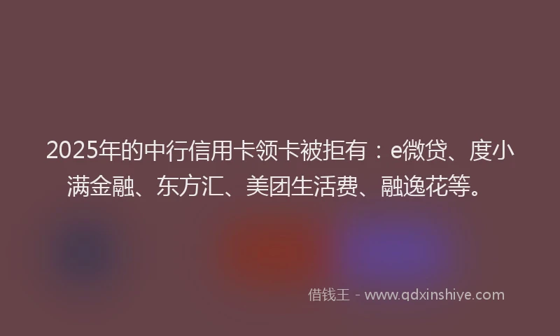 2025年的中行信用卡领卡被拒有：e微贷、度小满金融、东方汇、美团生活费、融逸花等。