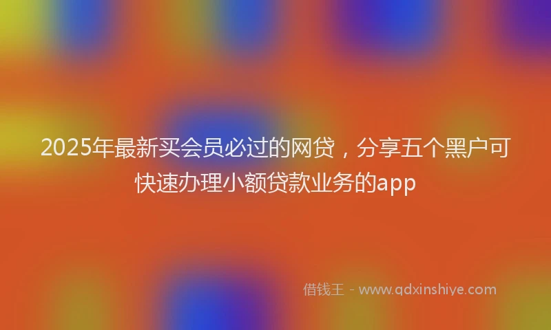 2025年最新买会员必过的网贷，分享五个黑户可快速办理小额贷款业务的app