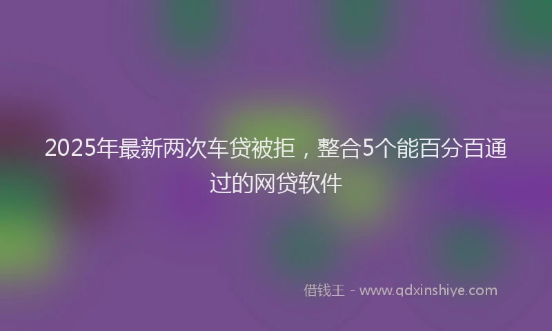2025年最新两次车贷被拒，整合5个能百分百通过的网贷软件